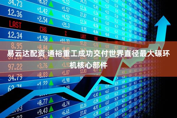 易云达配资 通裕重工成功交付世界直径最大碾环机核心部件
