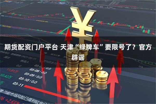期货配资门户平台 天津“绿牌车”要限号了？官方辟谣