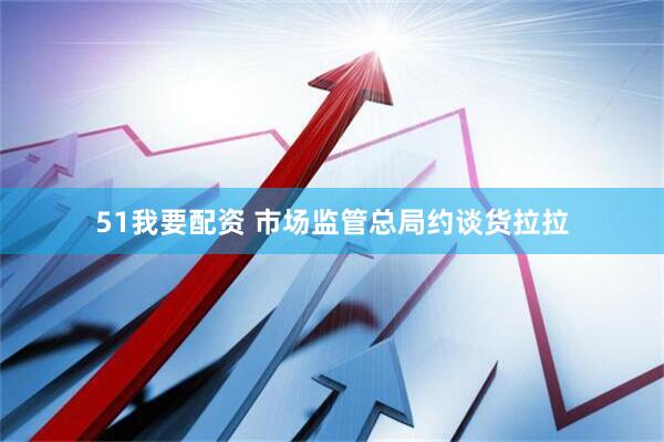 51我要配资 市场监管总局约谈货拉拉