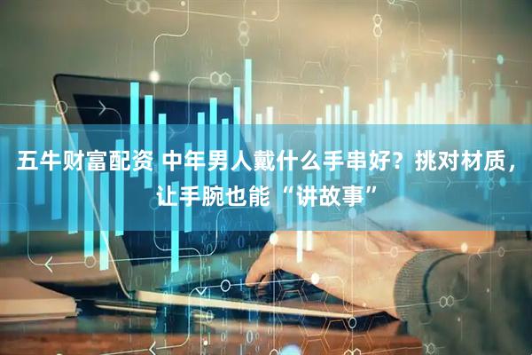 五牛财富配资 中年男人戴什么手串好？挑对材质，让手腕也能 “讲故事”