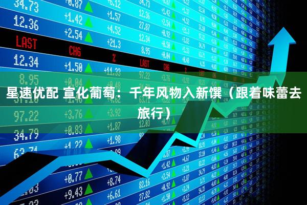 星速优配 宣化葡萄：千年风物入新馔（跟着味蕾去旅行）
