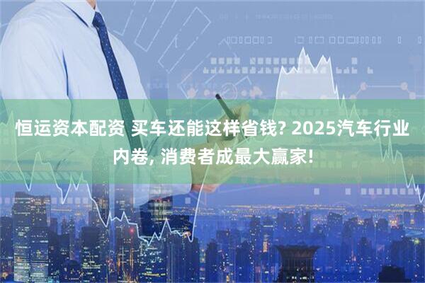 恒运资本配资 买车还能这样省钱? 2025汽车行业内卷, 消费者成最大赢家!