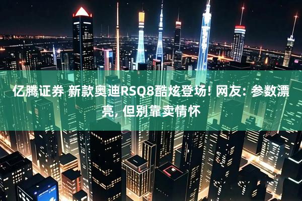 亿腾证券 新款奥迪RSQ8酷炫登场! 网友: 参数漂亮, 但别靠卖情怀