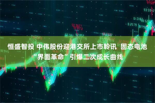 恒盛智投 中伟股份迎港交所上市聆讯  固态电池“界面革命”引爆二次成长曲线