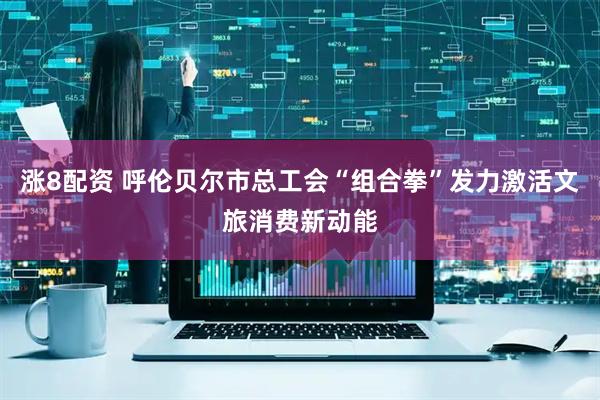 涨8配资 呼伦贝尔市总工会“组合拳”发力激活文旅消费新动能