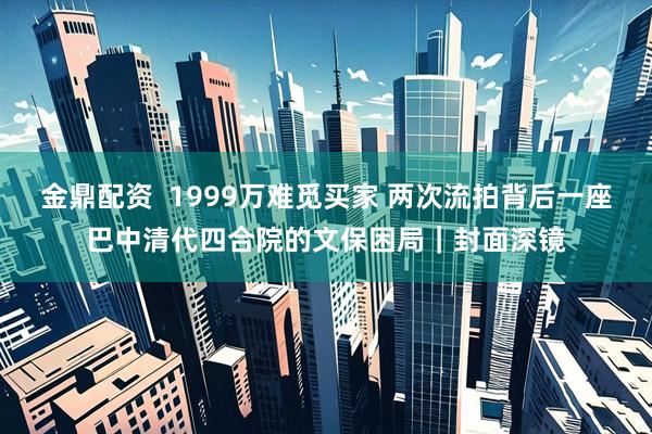 金鼎配资  1999万难觅买家 两次流拍背后一座巴中清代四合院的文保困局｜封面深镜